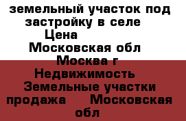 земельный участок под застройку в селе  › Цена ­ 450 000 - Московская обл., Москва г. Недвижимость » Земельные участки продажа   . Московская обл.